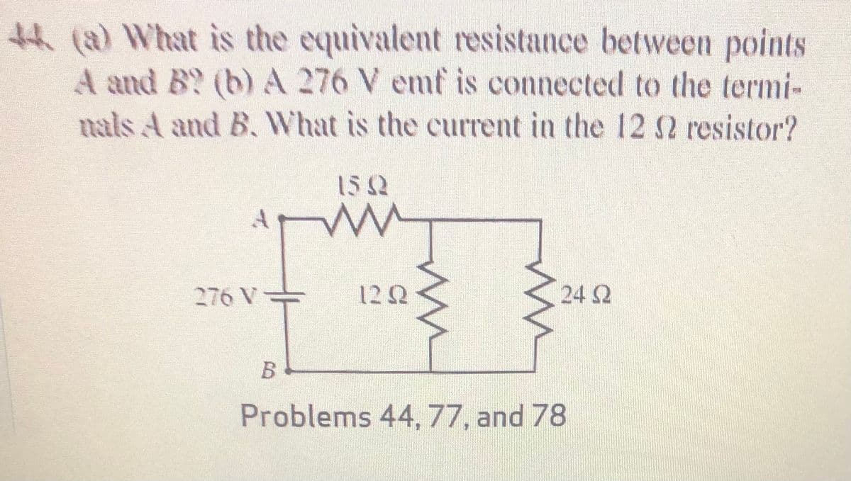 tH (a) What is the equivalent resistance between points
A and B? (b) A 276 V emf is connected to the termi-
nals A and B. What is the current in the 12 S resistor?
152
276 V
12 Q
24 2
Problems 44,77, and 78
