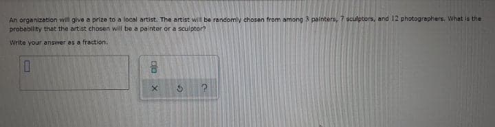 An organization will give a prize to a local artist. The artist will be randomly chosen from among 3 painters, 7 sculptors, and 12 photographers. What is the
probability that the artist chosen will be a painter or a sculptor?
Write your answer as a fraction.

