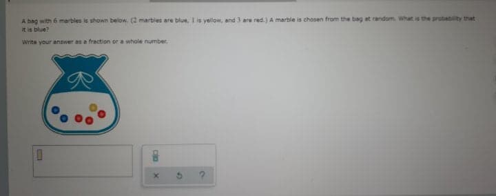 A bag with 6 marbles is shown below. (2 marbies are blue, I is yellow, and 3 are red.) A marble is chosen from the bag at random. What is the probability that
it is blue?
Write your answer as a fraction or a whole number,
