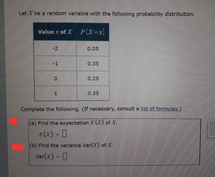 Let X be a random variable with the following probability distribution.
Value x of X P(X=x)
-2
0.05
-1
0.35
0.25
1
0.35
Complete the following. (If necessary, consult a list of formulas.)
(a) Find the expectation E (X) of X.
E(x) = 0
(b) Find the variance Var(X) of X.
Var(x) = 0
%3D
