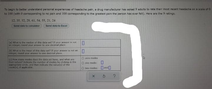 To begin to better understand personal experiences of headache pain, a drug manufacturer has asked 9 adults to rate their most recent headache on a scale of 0
to 100 (with 0 corresponding to no pain and 100 corresponding to the greatest pain the person has ever felt), Here are the 9 ratings.
12, 35, 32, 29, 61, 54, 55, 21, 24
Send data to calculator
Sond data to Excel
(a) Whet is the median of this deta set? If your answer is not
an integer, round your answer to one decimal place.
(b) What is the mean of this data set? If your answer is not an
integer, round your answer to one decimal place.
O zero modes
(c) How many modes does the data set have, and what are
their values? Indicate the number of modes by clicking in the
appropriate circle, and then indicate the value(s) of the
mode(s), d applicable.
O one mode:U
O two modes: O andO
