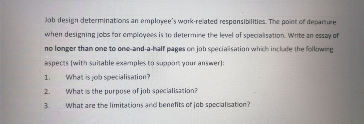 Job design determinations an employee's work-related responsibilities. The point of departure
when designing jobs for employees is to determine the level of specialisation. Write an essay of
no longer than one to one-and-a-half pages on job specialisation which include the following
aspects (with suitable examples to support your answer):
1.
What is job specialisation?
2.
What is the purpose of job specialisation?
3.
What are the limitations and benefits of job specialisation?
