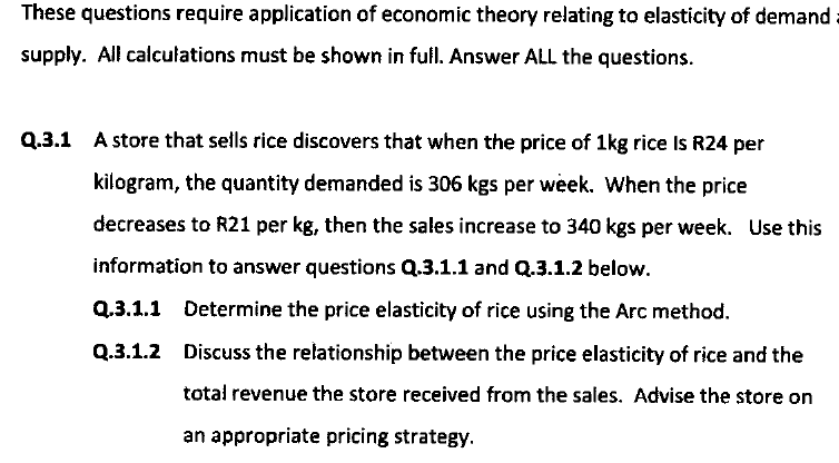 These questions require application of economic theory relating to elasticity of demand
supply. All calculations must be shown in full. Answer ALL the questions.
Q.3.1 A store that sells rice discovers that when the price of 1kg rice Is R24 per
kilogram, the quantity demanded is 306 kgs per week. When the price
decreases to R21 per kg, then the sales increase to 340 kgs per week. Use this
information to answer questions Q.3.1.1 and Q.3.1.2 below.
Q.3.1.1 Determine the price elasticity of rice using the Arc method.
Q.3.1.2 Discuss the relationship between the price elasticity of rice and the
total revenue the store received from the sales. Advise the store on
an appropriate pricing strategy.
