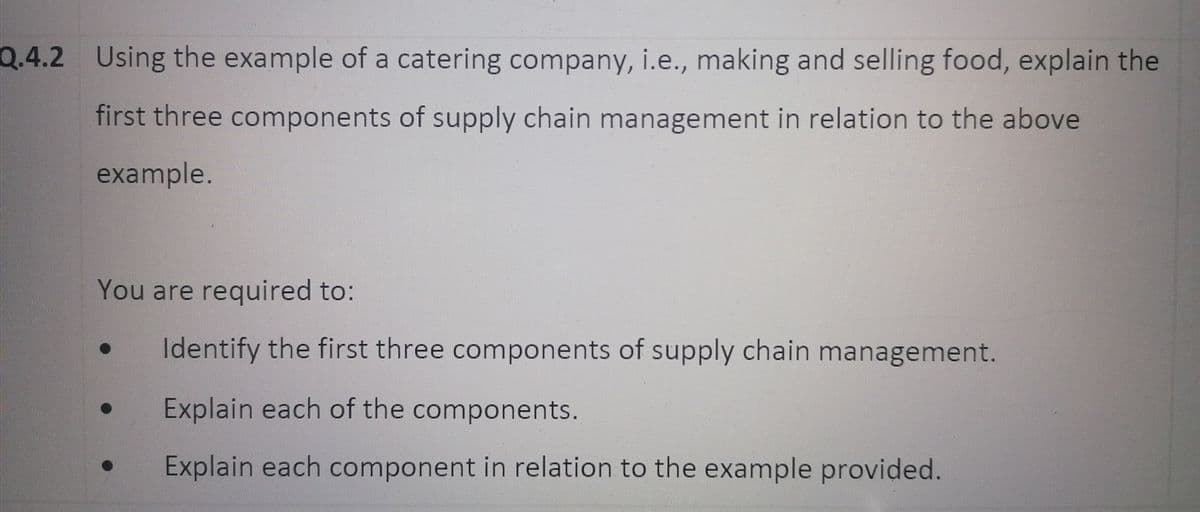 Q.4.2 Using the example of a catering company, i.e., making and selling food, explain the
first three components of supply chain management in relation to the above
example.
You are required to:
Identify the first three components of supply chain management.
Explain each of the components.
Explain each component in relation to the example provided.

