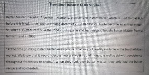 From Small Business to Big Supplier
Batter Master, based in Albertorn in Gauteng produces an instant batter which is used to coat fish
before it is fried. It has been a lifelong dream of Zucie Van De Venter to become an entrepreneur.
5o, after a 15 year career in the food industry, she and her fusband bought Batter Master from a
family friend in 2006.
"At the time (in 2006) instant batter was a produčLIhal vas notreadily available in the South African
market. We knew that it would help businesses save time and money, as well as aid with consistency
throughout franchises or chains." When they took over Batter Master, they only had the batter
recipe and no clientele.
