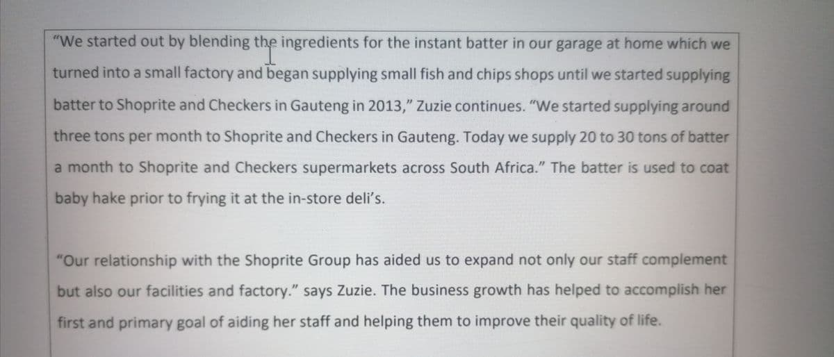 "We started out by blending the ingredients for the instant batter in our garage at home which we
turned into a small factory and began supplying small fish and chips shops until we started supplying
batter to Shoprite and Checkers in Gauteng in 2013," Zuzie continues. "We started supplying around
three tons per month to Shoprite and Checkers in Gauteng. Today we supply 20 to 30 tons of batter
a month to Shoprite and Checkers supermarkets across South Africa." The batter is used to coat
baby hake prior to frying it at the in-store deli's.
"Our relationship with the Shoprite Group has aided us to expand not only our staff complement
but also our facilities and factory." says Zuzie. The business growth has helped to accomplish her
first and primary goal of aiding her staff and helping them to improve their quality of life.
