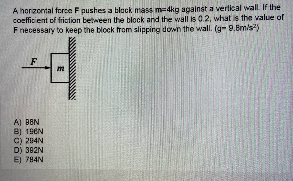 A horizontal force F pushes a block mass m=4kg against a vertical wall. If the
coefficient of friction between the block and the wall is 0.2, what is the value of
F necessary to keep the block from slipping down the wall. (g= 9.8m/s2)
F
m
A) 98N
B) 196N
C) 294N
D) 392N
E) 784N
