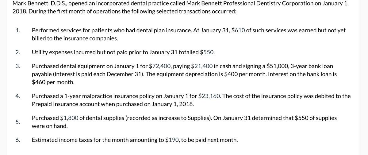 Mark Bennett, D.D.S., opened an incorporated dental practice called Mark Bennett Professional Dentistry Corporation on January 1,
2018. During the first month of operations the following selected transactions occurred:
1.
2.
3.
4.
5.
6.
Performed services for patients who had dental plan insurance. At January 31, $610 of such services was earned but not yet
billed to the insurance companies.
Utility expenses incurred but not paid prior to January 31 totalled $550.
Purchased dental equipment on January 1 for $72,400, paying $21,400 in cash and signing a $51,000, 3-year bank loan
payable (interest is paid each December 31). The equipment depreciation is $400 per month. Interest on the bank loan is
$460 per month.
Purchased a 1-year malpractice insurance policy on January 1 for $23,160. The cost of the insurance policy was debited to the
Prepaid Insurance account when purchased on January 1, 2018.
Purchased $1,800 of dental supplies (recorded as increase to Supplies). On January 31 determined that $550 of supplies
were on hand.
Estimated income taxes for the month amounting to $190, to be paid next month.