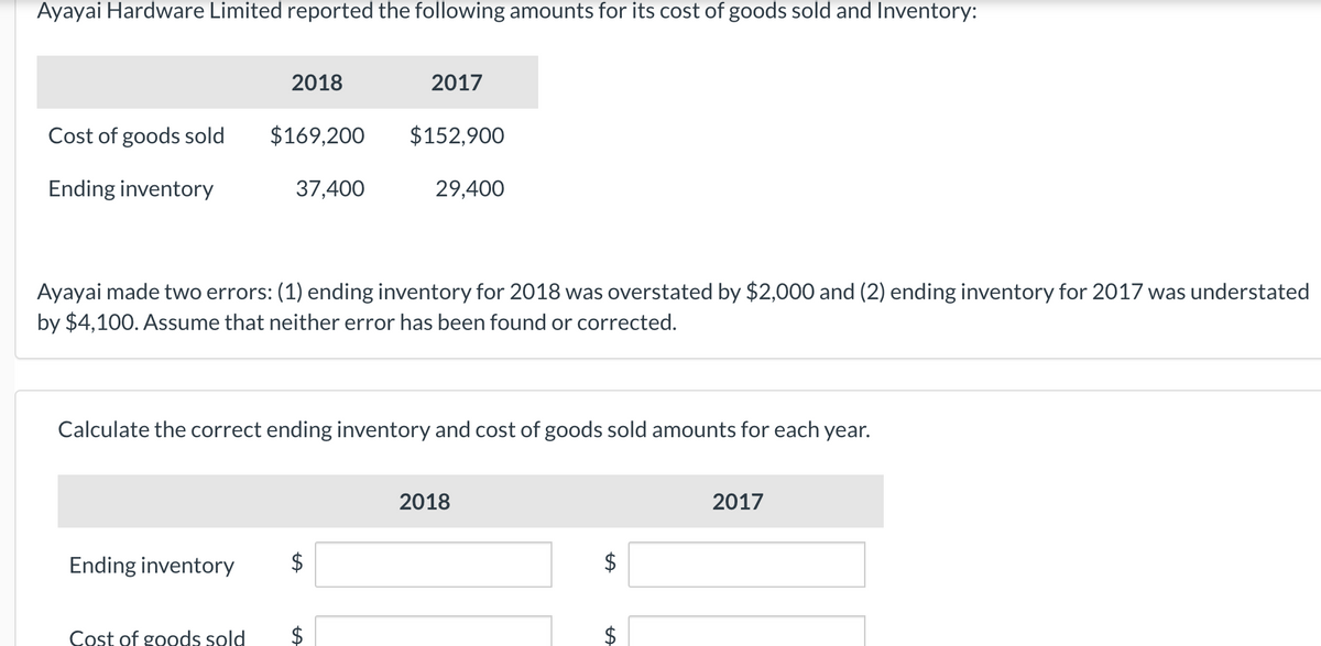 Ayayai Hardware Limited reported the following amounts for its cost of goods sold and Inventory:
Cost of goods sold
Ending inventory
2018
Ending inventory
$169,200
Cost of goods sold
37,400
2017
Ayayai made two errors: (1) ending inventory for 2018 was overstated by $2,000 and (2) ending inventory for 2017 was understated
by $4,100. Assume that neither error has been found or corrected.
$152,900
Calculate the correct ending inventory and cost of goods sold amounts for each year.
$
29,400
2018
tA
$
LA
2017