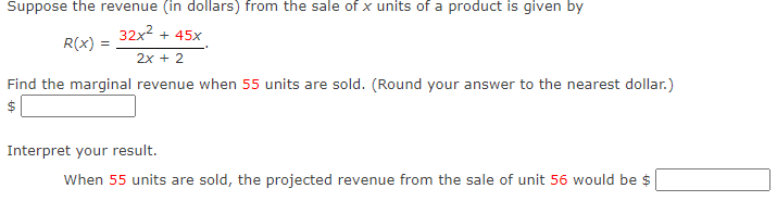 Suppose the revenue (in dollars) from the sale of x units of a product is given by
32x2 + 45x
R(x)
2x + 2
Find the marginal revenue when 55 units are sold. (Round your answer to the nearest dollar.)
Interpret your result.
When 55 units are sold, the projected revenue from the sale of unit 56 would be $
