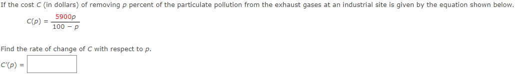 If the cost C (in dollars) of removing p percent of the particulate pollution from the exhaust gases at an industrial site is given by the equation shown below.
5900p
C(p) =
100 - р
Find the rate of change of C with respect to p.
C'(p) =
