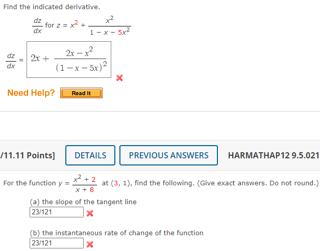 Find the indicated derivative.
x2
dz
for z =
dx
x2 +
1 - x -
2x – x2
dz
2x +
dx
(1-x- 5x)2
Need Help?
Read It
/11.11 Points]
DETAILS
PREVIOUS ANSWERS
HARMATHAP12 9.5.021
x2 + 2
For the function y =
at (3, 1), find the following. (Give exact answers. Do not round.)
x + 8
(a) the slope of the tangent line
23/121
(b) the instantaneous rate of change of the function
23/121
