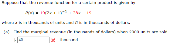 Suppose that the revenue function for a certain product is given by
R(x) =
19(2x + 1)-1 + 38x - 19
where x is in thousands of units and R is in thousands of dollars.
(a) Find the marginal revenue (in thousands of dollars) when 2000 units are sold.
$ 40
X thousand
