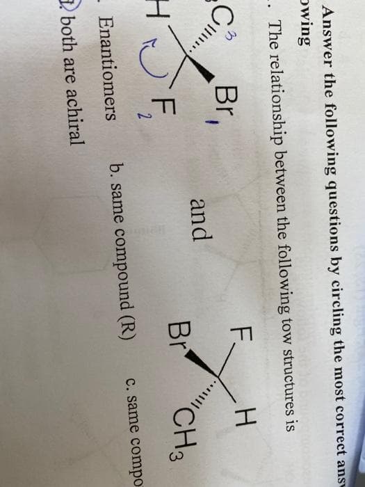 Answer the following questions by circling the most correct ans
owing
.. The relationship between the following tow structures is
Br,
F.
and
SF,
Br
"CH3
C. same compo
Enantiomers
b. same compound (R)
3 both are achiral
