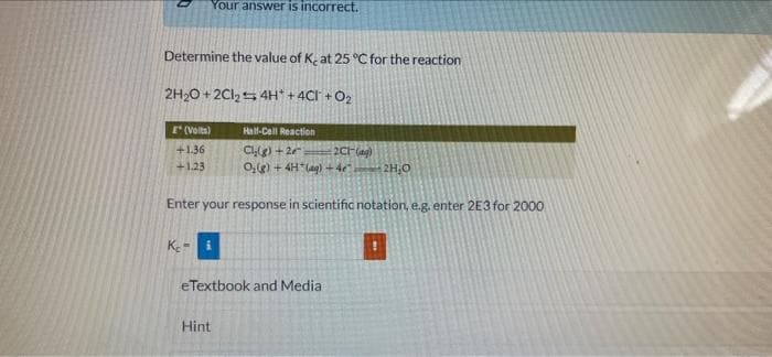 Your answer is incorrect.
Determine the value of K, at 25 °C for the reaction
2H,O + 2Cl,5 4H + 4CI + O2
E (Volta)
Hall-Cell Reaction
Cl(g) +2
0,e) + 4H*(ag) +4e
+1.36
2CF(ag)
+1.23
O'HZ
Enter your response in scientific notation, e.g, enter 2E3 for 2000
eTextbook and Media
Hint
