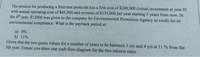 The process for producing a fruit-tree pesticide has a first cost of $200,000 (initial investment at year 0)
with annual operating cost of $45,000 and revenue of $135,000 per year starting 5 years from now. In
the 6th year, $12000 was given to the company by Environmental Protection Agency as credit for its
environmental compliance. What is the payback period at:
a) 0%
b) 11%
Given that the two guess values for x number of years to be between 3 yrs and 4 yrs at 11 % from the
5th year. Ensure you draw one cash flow diagram for the two interest rates.
