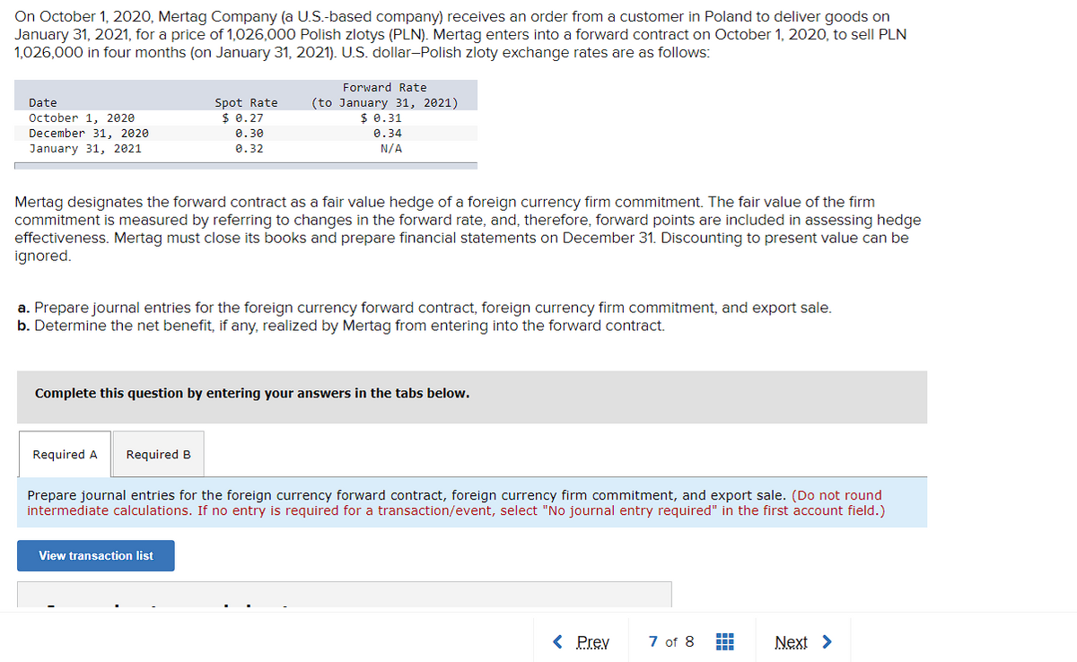 On October 1, 2020, Mertag Company (a U.S.-based company) receives an order from a customer in Poland to deliver goods on
January 31, 2021, for a price of 1,026,000 Polish zlotys (PLN). Mertag enters into a forward contract on October 1, 2020, to sell PLN
1,026,000 in four months (on January 31, 2021). U.S. dollar-Polish zloty exchange rates are as follows:
Forward Rate
Spot Rate
$ 0.27
(to January 31, 2021)
$ 0.31
Date
October 1. 2020
December 31, 2020
0.30
0.34
January 31, 2021
0.32
N/A
Mertag designates the forward contract as a fair value hedge of a foreign currency firm commitment. The fair value of the firm
commitment is measured by referring to changes in the forward rate, and, therefore, forward points are included in assessing hedge
effectiveness. Mertag must close its books and prepare financial statements on December 31. Discounting to present value can be
ignored.
a. Prepare journal entries for the foreign currency forward contract, foreign currency firm commitment, and export sale.
b. Determine the net benefit, if any, realized by Mertag from entering into the forward contract.
Complete this question by entering your answers in the tabs below.
Required A
Required B
Prepare journal entries for the foreign currency forward contract, foreign currency firm commitment, and export sale. (Do not round
intermediate calculations. If no entry is required for a transaction/event, select "No journal entry required" in the first account field.)
View transaction list
< Prev
7 of 8
Next >
