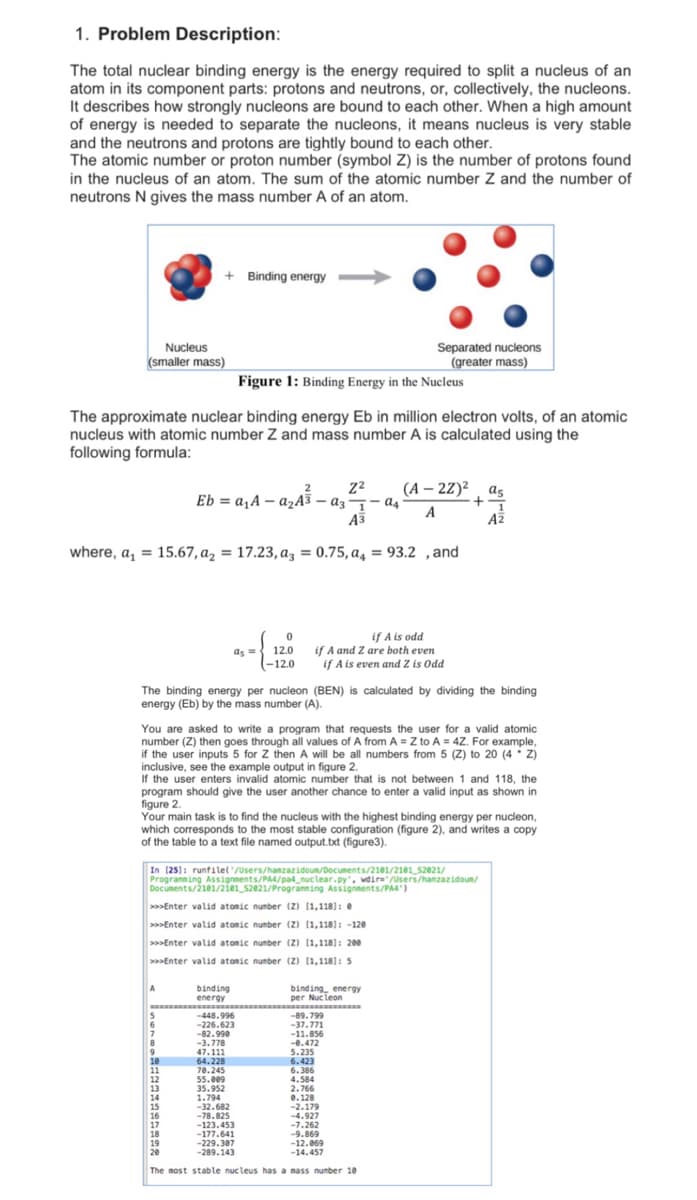 1. Problem Description:
The total nuclear binding energy is the energy required to split a nucleus of an
atom in its component parts: protons and neutrons, or, collectively, the nucleons.
It describes how strongly nucleons are bound to each other. When a high amount
of energy is needed to separate the nucleons, it means nucleus is very stable
and the neutrons and protons are tightly bound to each other.
The atomic number or proton number (symbol Z) is the number of protons found
in the nucleus of an atom. The sum of the atomic number Z and the number of
neutrons N gives the mass number A of an atom.
+ Binding energy -
Nucleus
(smaller mass)
Separated nucleons
(greater mass)
Figure 1: Binding Energy in the Nucleus
The approximate nuclear binding energy Eb in million electron volts, of an atomic
nucleus with atomic number Z and mass number A is calculated using the
following formula:
(A – 22)², as
Eb = a,A – 4,A³ – az¬- as-
Eb = a, A - a½A3 – az
A
A3
AZ
where, a, = 15.67, az = 17.23, az = 0.75, a, = 93.2 ,and
if A is odd
if A and Z are both even
if A is even and Z is Odd
12.0
as =
(-12.0
The binding energy per nucleon (BEN) is calculated by dividing the binding
energy (Eb) by the mass number (A).
You are asked to write a program that requests the user for a valid atomic
number (Z) then goes through all values of A from A = Z to A = 4Z. For example,
if the user inputs 5 for Z then A will be all numbers from 5 (Z) to 20 (4 Z)
inclusive, see the example output in figure 2.
If the user enters invalid atomic number that is not between 1 and 118, the
program should give the user another chance to enter a valid input as shown in
figure 2.
Your main task is to find the nucleus with the highest binding energy per nucleon,
which corresponds to the most stable configuration (figure 2), and writes a copy
of the table to a text file named output.txt (figure3).
In (25]: runfilel'/Users/hanzazidoun/Documents/2101/2101_52021/
Progranning Assignnents/PA4/pa4_nuc lear.py, wdire' /Users/hamzazidoun/
Documents/2101/2ie1_s2e21/Progranning Assignments/PA4)
>>>Enter valid atomic number (Z) (1,118]: e
>Enter valid atonic number (z) (1,118]: -120
>>Enter valid atomic number (2) (1,118]: 200
>>Enter valid atomic number (2) (1,118): 5
A
binding
energy
binding energy
per Nucleon
-448.996
ww...
-89.799
-37.771
-11.856
-0.472
5.235
6.423
6.386
-226.623
-82.990
-3.778
8
47.111
64.228
70.245
55.009
35.952
1.794
-32.682
-78.825
-123.453
-177.641
-229.307
-289.143
11
12
12
4.584
2.766
14
15
16
17
18
19
20
0.128
-2.179
-4.927
-7.262
-9.869
-12.069
-14.457
The most stable nucleus has a mass number 10
