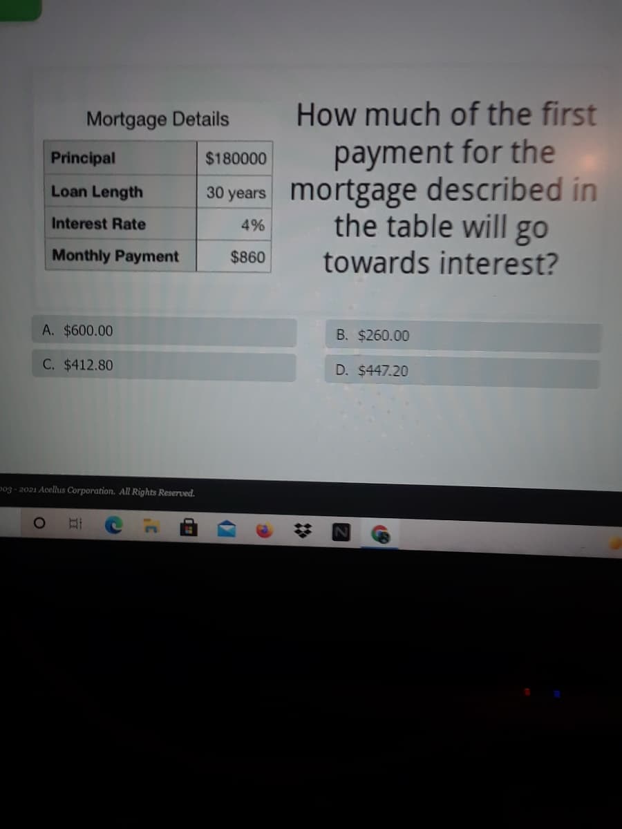 Mortgage Details
How much of the first
payment for the
30 years mortgage described in
the table will go
towards interest?
Principal
$180000
Loan Length
Interest Rate
4%
Monthly Payment
$860
A. $600.00
B. $260.00
C. $412.80
D. $447.20
po3 - 2021 Acellus Corporation. All Rights Reserved.
II
