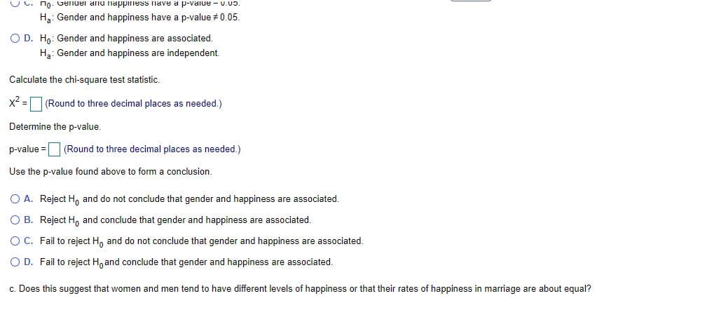 UC. no. Gender anu ilappiiess fnave a p-vaiue - U.03.
H3: Gender and happiness have a p-value 0.05.
O D. H9: Gender and happiness are associated.
H3: Gender and happiness are independent.
Calculate the chi-square test statistic.
x2 =
(Round to three decimal places as needed.)
Determine the p-value.
p-value =
(Round to three decimal places as needed.)
Use the p-value found above to form a conclusion.
O A. Reject H, and do not conclude that gender and happiness are associated.
O B. Reject H, and conclude that gender and happiness are associated.
OC. Fail to reject H, and do not conclude that gender and happiness are associated.
O D. Fail to reject H, and conclude that gender and happiness are associated.
c. Does this suggest that women and men tend to have different levels of happiness or that their rates of happiness in marriage are about equal?
