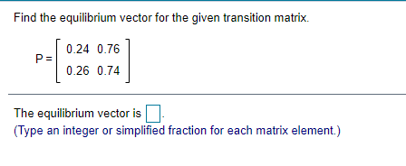 Find the equilibrium vector for the given transition matrix.
0.24 0.76
P =
0.26 0.74
The equilibrium vector is
(Type an integer or simplified fraction for each matrix element.)
