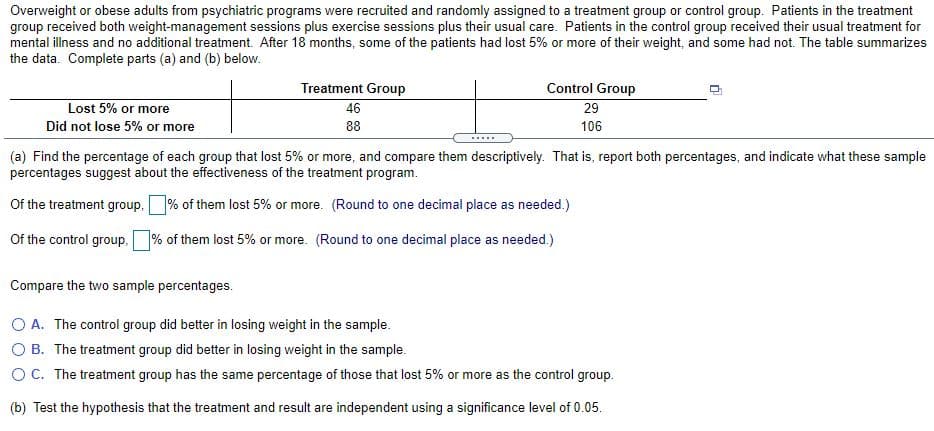 Overweight or obese adults from psychiatric programs were recruited and randomly assigned to a treatment group or control group. Patients in the treatment
group received both weight-management sessions plus exercise sessions plus their usual care. Patients in the control group received their usual treatment for
mental illness and no additional treatment. After 18 months, some of the patients had lost 5% or more of their weight, and some had not. The table summarizes
the data. Complete parts (a) and (b) below.
Treatment Group
Control Group
Lost 5% or more
46
29
Did not lose 5% or more
88
106
.....
(a) Find the percentage of each group that lost 5% or more, and compare them descriptively. That is, report both percentages, and indicate what these sample
percentages suggest about the effectiveness of the treatment program.
Of the treatment group,% of them lost 5% or more. (Round to one decimal place as needed.)
Of the control group,
% of them lost 5% or more. (Round to one decimal place as needed.)
Compare the two sample percentages.
O A. The control group did better in losing weight in the sample.
O B. The treatment group did better in losing weight in the sample.
OC. The treatment group has the same percentage of those that lost 5% or more as the control group.
(b) Test the hypothesis that the treatment and result are independent using a significance level of 0.05.
