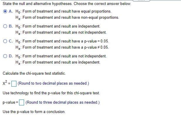 State the null and alternative hypotheses. Choose the correct answer below.
O A. Hg: Form of treatment and result have equal proportions.
H3: Form of treatment and result have non-equal proportions.
O B. Ho: Form of treatment and result are independent.
Ha: Form of treatment and result are not independent.
OC. Ho: Form of treatment and result have a p-value = 0.05.
Ha: Form of treatment and result have a p-value # 0.05.
O D. Ho: Form of treatment and result are not independent.
Ha: Form of treatment and result are independent.
Calculate the chi-square test statistic.
x² =
(Round to two decimal places as needed.)
Use technology to find the p-value for this chi-square test.
p-value =
(Round to three decimal places as needed.)
Use the p-value to form a conclusion.
