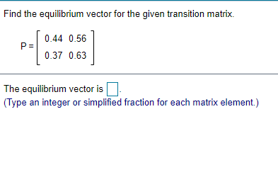 Find the equilibrium vector for the given transition matrix.
0.44 0.56
P =
0.37 0.63
The equilibrium vector is.
(Type an integer or simplified fraction for each matrix element.)
