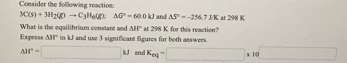 Consider the following reaction:
3C(s) + 3H2(g) → C3H6(g); AG° = 60.0 kJ and AS° =-256.7 J/K at 298 K
%3D
%3D
What is the equilibrium constant and AH° at 298 K for this reaction?
Express AH° in kJ and use 3 significant figures for both answers.
AH° =
kJ and Keq
х 10

