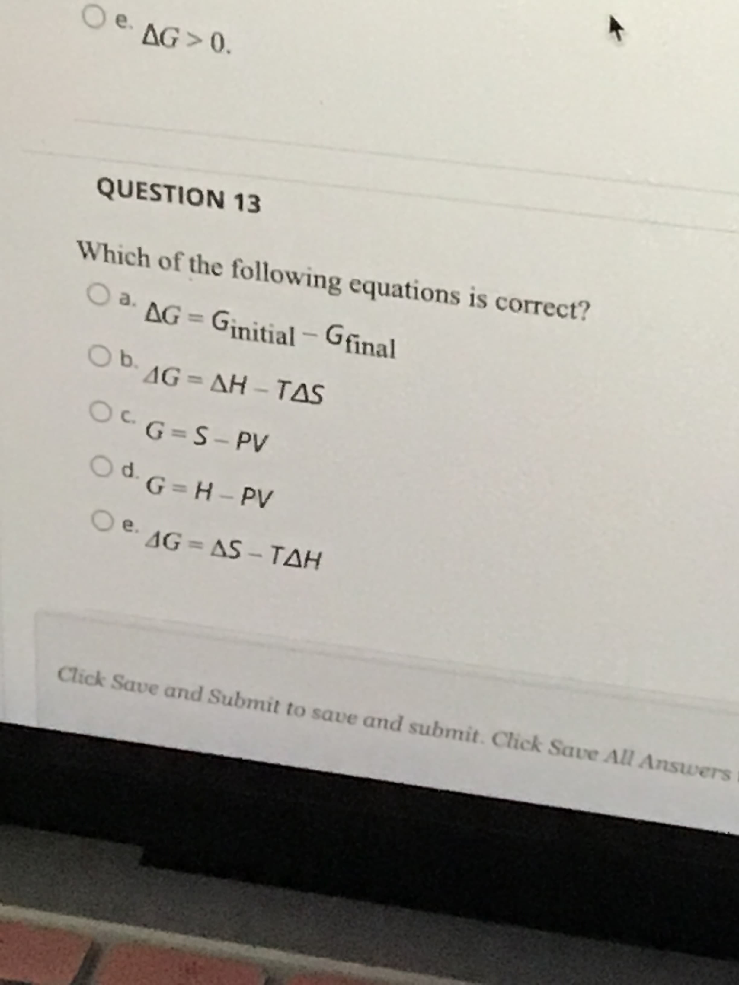 Which of the following equations is correct?
Oa.
O a. AG = Ginitial – Gfinal
%3D
Ob.
. 1G = AH - TAS
%3D
O
G=S- PV
Od G = H – PV
O e. AG = AS – TAH
