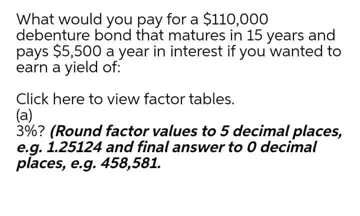 What would you pay for a $110,000
debenture bond that matures in 15 years and
pays $5,500 a year in interest if you wanted to
earn a yield of:
Click here to view factor tables.
(a)
3%? (Round factor values to 5 decimal places,
e.g. 1.25124 and final answer to 0 decimal
places, e.g. 458,581.
