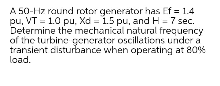 A 50-Hz round rotor generator has Ef = 1.4
pu, VT = 1.0 pu, Xd = 1.5 pu, and H = 7 sec.
Determine the mechanical natural frequency
of the turbine-generator oscillations under a
transient disturbance when operating at 80%
load.
