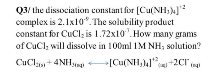 +2
Q3/ the dissociation constant for [Cu(NH3)4]*?
complex is 2.1x10°. The solubility product
constant for CuCl, is 1.72x10"'.How many grams
of CuCl2 will dissolve in 100ml 1M NH3 solution?
+2
CuCl%) + 4NH3(aq)
[Cu(NH3)4] (aq) +2CI" (aq)
