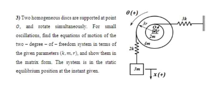 O(+)
3) Two homogeneous discs are supported at point
3k
o, and rotate simultaneously. For small
3r
oscillations, find the equations of motion of the
2m
Am
2k
two – degree - of - freedom system in terms of
the given parameters (k, m, r), and show them in
the matrix form. The system is in the static
3m
equilibrium position at the instant given.
