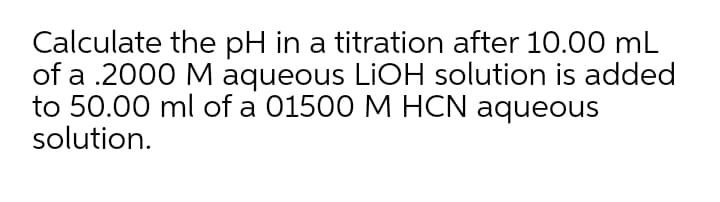 Calculate the pH in a titration after 10.00 mL
of a .2000 M aqueous LIOH solution is added
to 50.00 ml of a 01500 M HCN aqueous
solution.
