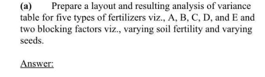 Prepare a layout and resulting analysis of variance
(a)
table for five types of fertilizers viz., A, B, C, D, and E and
two blocking factors viz., varying soil fertility and varying
seeds.
Answer:
