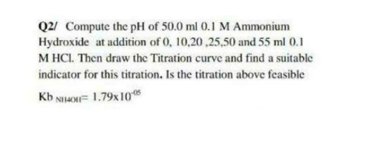 Q2/ Compute the pH of 50.0 ml 0.1 M Ammonium
Hydroxide at addition of 0, 10,20 ,25,50 and 55 ml 0.1
M HCI. Then draw the Titration curve and find a suitable
indicator for this titration. Is the titration above feasible
Kb NH4OH= 1.79x10
