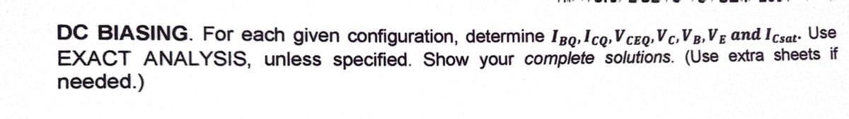 DC BIASING. For each given configuration, determine I BQ,Icq,V CeQ, V c, VB, VE and Icsat- Use
EXACT ANALYSIS, unless specified. Show your complete solutions. (Use extra sheets if
needed.)

