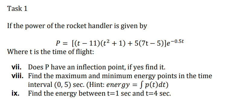 Task 1
If the power of the rocket handler is given by
P = [(t – 11)(t² + 1) + 5(7t – 5)]e-0.
Where t is the time of flight:
vii. Does P have an inflection point, if yes find it.
viii. Find the maximum and minimum energy points in the time
interval (0, 5) sec. (Hint: energy = S p(t)dt)
ix.
Find the energy between t=1 sec and t=4 sec.
