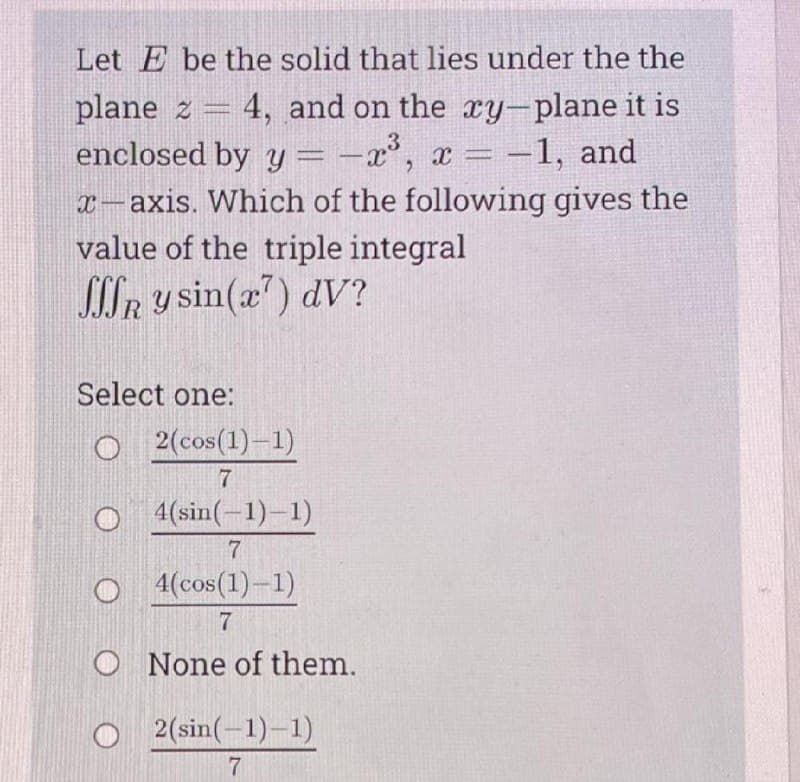 Let E be the solid that lies under the the
plane z = 4, and on the xy-plane it is
enclosed by y = -x°, x = -1, and
x-axis. Which of the following gives the
value of the triple integral
SCLR y sin(a) dV?
Select one:
O 2 (cos(1)–1)
7
O (sin(-1)-1)
4(cos(1)-1)
7
O None of them.
2(sin(-1)-1)
7
