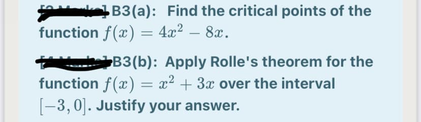 B3(a): Find the critical points of the
function f(x) = 4x² – 8x.
B3(b): Apply Rolle's theorem for the
function f(x) = x² + 3x over the interval
[-3, 0]. Justify your answer.
