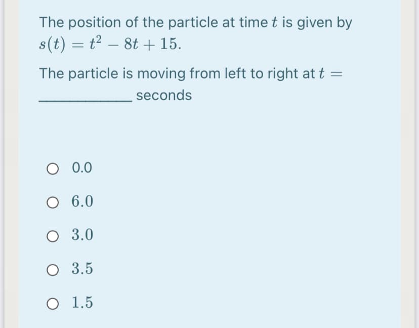 The position of the particle at time t is given by
s(t) = t² – 8t + 15.
The particle is moving from left to right at t =
seconds
0.0
6.0
O 3.0
O 3.5
O 1.5
