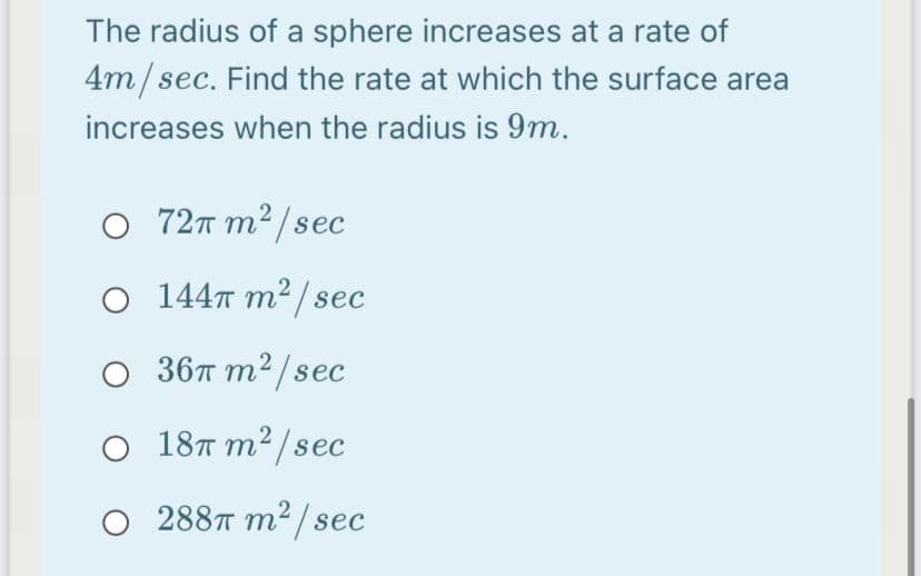 The radius of a sphere increases at a rate of
4m/sec. Find the rate at which the surface area
increases when the radius is 9m.
O 72m m² /sec
O 1447 m² / sec
36т т?/sec
O 18T m²/sec
288T m² / sec
