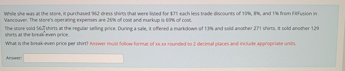 While she was at the store, it purchased 962 dress shirts that were listed for $71 each less trade discounts of 10%, 8%, and 1% from FXFusion in
Vancouver. The store's operating expenses are 26% of cost and markup is 69% of cost.
The store sold 562 shirts at the regular selling price. During a sale, it offered a markdown of 13% and sold another 271 shirts. It sold another 129
shirts at the break-even price.
What is the break-éven price per shirt? Answer must follow format of xx.xx rounded to 2 decimal places and include appropriate units.
Answer:
