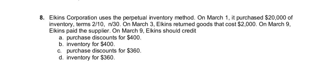 8. Elkins Corporation uses the perpetual inventory method. On March 1, it purchased $20,000 of
inventory, terms 2/10, n/30. On March 3, Elkins returned goods that cost $2,000. On March 9,
Elkins paid the supplier. On March 9, Elkins should credit
a. purchase discounts for $400.
b. inventory for $400.
c. purchase discounts for $360.
d. inventory for $360.
