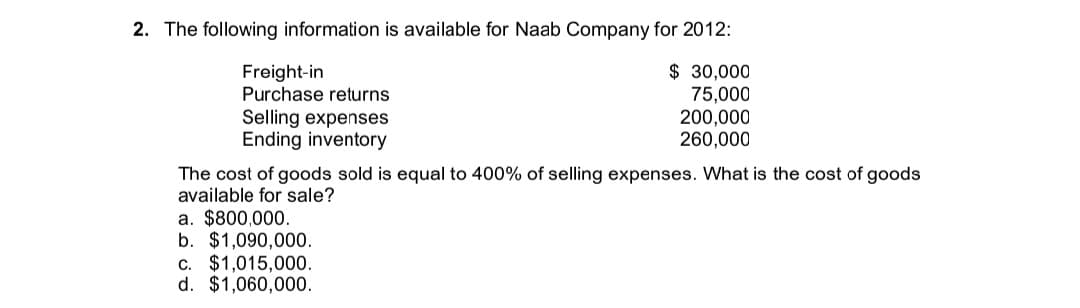 2. The following information is available for Naab Company for 2012:
$ 30,000
Freight-in
Purchase returns
75,000
Selling expenses
Ending inventory
200,000
260,000
The cost of goods sold is equal to 400% of selling expenses. What is the cost of goods
available for sale?
a. $800,000.
b. $1,090,000.
c. $1,015,000.
d. $1,060,000.
