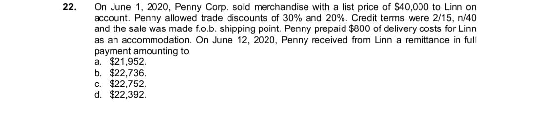 On June 1, 2020, Penny Corp. sold merchandise with a list price of $40,000 to Linn on
account. Penny allowed trade discounts of 30% and 20%. Credit terms were 2/15, n/40
and the sale was made f.o.b. shipping point. Penny prepaid $800 of delivery costs for Linn
as an accommodation. On June 12, 2020, Penny received from Linn a remittance in full
payment amounting to
a. $21,952.
b. $22,736.
$22,752.
d. $22,392.
22.
C.
