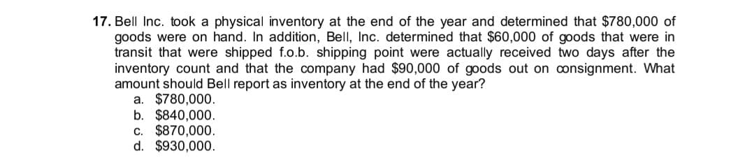 17. Bell Inc. took a physical inventory at the end of the year and determined that $780,000 of
goods were on hand. In addition, Bell, Inc. determined that $60,000 of goods that were in
transit that were shipped f.o.b. shipping point were actually received two days after the
inventory count and that the company had $90,000 of goods out on onsignment. What
amount should Bell report as inventory at the end of the year?
a. $780,000.
b. $840,000.
c. $870,000.
d. $930,000.
