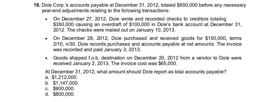 18. Dole Corp.'s accounts payable at December 31, 2012, totaled $650,000 before any necessary
year-end adjustments relating to the following transactions:
On December 27, 2012, Dole wrote and recorded checks to creditors totaling
$350,000 causing an overdraft of $100,000 in Dole's bank account at December 31,
2012. The checks were mailed out on January 10, 2013.
On December 28, 2012, Dole purchased and received goods for $150,000, terms
2/10, n/30. Dole records purchases and accounts payable at net amounts. The invoice
was recorded and paid January 3, 2013.
Goods shipped f.o.b. destination on December 20, 2012 from a vendor to Dole were
received January 2, 2013. The invoice cost was $65,000.
At December 31, 2012, what amount should Dole report as total accounts payable?
a. $1,212,000.
b. $1,147,000.
c. $900,000.
d. $800,000.
