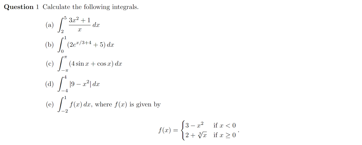 (a) /
Question 1 Calculate the following integrals.
•5
3x2 + 1
d.x
(a)
1
(b) /
(2e"/3+4
+ 5) dx
(c)
(4 sin x + cos x) dx
(d) / 19 – a²| dar
4
1
(e) f(x) dx, where f(x) is given by
(3 – x2
| 2+ Vx _if x > 0 °
if x < 0
f(x) =
